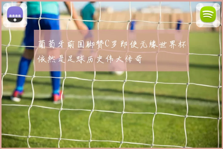 葡萄牙前国脚赞C罗即使无缘世界杯依然是足球历史伟大传奇