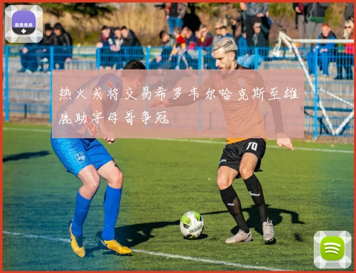 热火或将交易希罗韦尔哈克斯至雄鹿助字母哥争冠