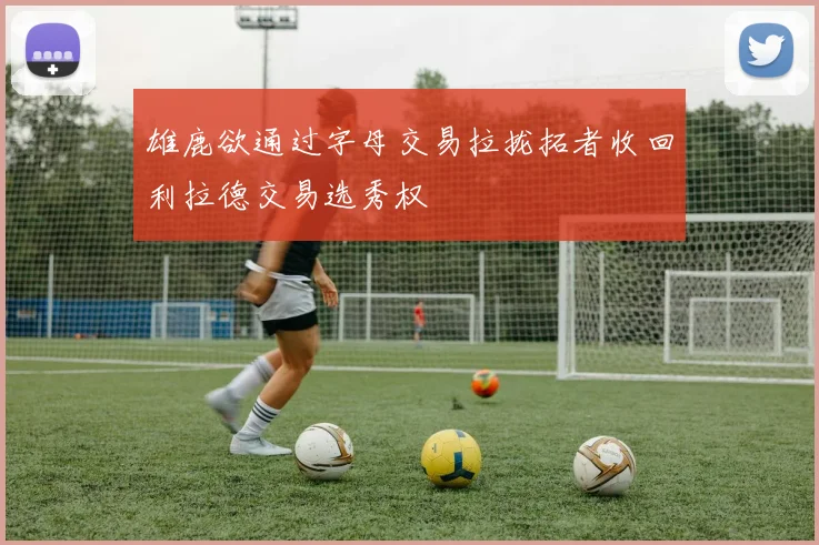 雄鹿欲通过字母交易拉拢拓者收回利拉德交易选秀权
