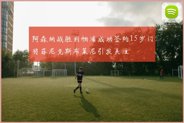 阿森纳战胜利物浦成功签约15岁门将菲尼克斯布莱尼引发关注