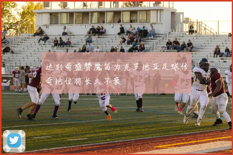 达利奇盛赞魔笛为克罗地亚足球传奇地位将长久不衰