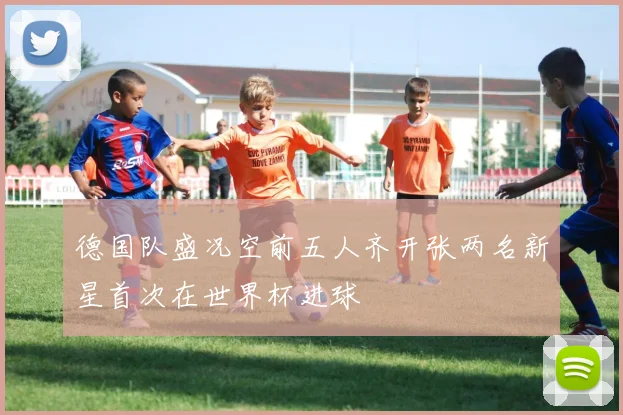 德国队盛况空前五人齐开张两名新星首次在世界杯进球