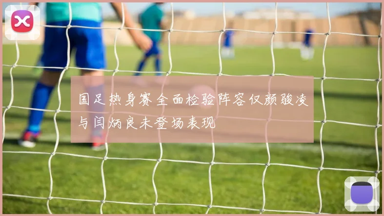 国足热身赛全面检验阵容仅颜骏凌与闫炳良未登场表现